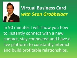 Virtual Business Card with Sean GrobbelaarIn 90 minutes I will show you how to instantly connect with a new contact, stay connected and have a live platform to constantly interact and build profitable relationships. 