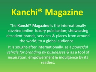 Kanchi® MagazineThe Kanchi® Magazine is the internationally coveted online  luxury publication; showcasing  decadent brands, services & places from around the world; to a global audience.  It is sought-after internationally, as a powerful vehicle for branding by businesses & as a tool of inspiration, empowerment & indulgence by its readers.