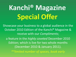 Kanchi® Magazine Special Offer Showcase your business to a global audience in the October 2010 Edition of the Kanchi® Magazine & receive with our Compliments; a feature in the highly coveted December 2010 Edition; which is live for two whole months (December 2010 & January 2011). **limited number of spaces, book early