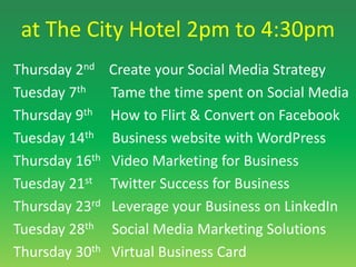 at The City Hotel 2pm to 4:30pmThursday 2nd    Create your Social Media Strategy	 Tuesday 7th       Tame the time spent on Social Media Thursday 9th     How to Flirt & Convert on Facebook Tuesday 14th     Business website with WordPressThursday 16th   Video Marketing for Business 	 Tuesday 21st     Twitter Success for Business Thursday 23rd   Leverage your Business on LinkedIn Tuesday 28th     Social Media Marketing SolutionsThursday 30th   Virtual Business Card