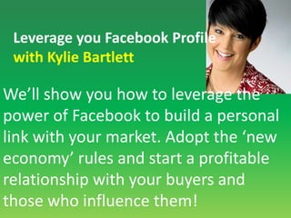 Leverage you Facebook Profilewith Kylie BartlettWe’ll show you how to leverage the power of Facebook to build a personal link with your market. Adopt the ‘new economy’ rules and start a profitable relationship with your buyers and those who influence them!