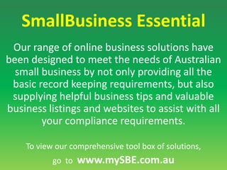 SmallBusiness EssentialOur range of online business solutions have been designed to meet the needs of Australian small business by not only providing all the basic record keeping requirements, but also supplying helpful business tips and valuable business listings and websites to assist with all your compliance requirements. To view our comprehensive tool box of solutions, go  to  www.mySBE.com.au