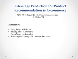 Life-­‐‑stage  Prediction  for  Product  
Recommendation  in  E-­‐‑commerce  	
Authored  By:	
	
•  Peng  Jiang  -­‐‑  Alibaba  Inc	
•  Yadong  Zhu  -­‐‑  Alibaba  Inc	
•  Quan  Yuan†  -­‐‑  Alibaba  Inc	
•  Yi  Zhang  -­‐‑  University  of  California,  Santa  Cruz  	
KDD  2015,  August  10-­‐‑13,  2015,  Sydney,  Australia	
©  2015  ACM    	
 