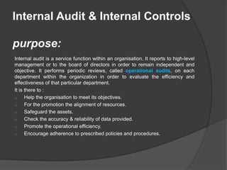 Internal Audit & Internal Controls
purpose:
Internal audit is a service function within an organisation. It reports to high-level
management or to the board of directors in order to remain independent and
objective. It performs periodic reviews, called operational audits, on each
department within the organization in order to evaluate the efficiency and
effectiveness of that particular department.
It is there to :
o Help the organisation to meet its objectives.
o For the promotion the alignment of resources.
o Safeguard the assets.
o Check the accuracy & reliability of data provided.
o Promote the operational efficiency.
o Encourage adherence to prescribed policies and procedures.
 