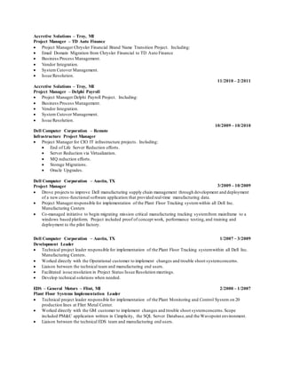 Accretive Solutions – Troy, MI
Project Manager – TD Auto Finance
 Project Manager Chrysler Financial Brand Name Transition Project. Including:
 Email Domain Migration from Chrysler Financial to TD Auto Finance
 Business Process Management.
 Vendor Integration.
 System Cutover Management.
 Issue Resolution.
Accretive Solutions – Troy, MI
Project Manager – Delphi Payroll
11/2010 – 2/2011
 Project Manager Delphi Payroll Project. Including:
 Business Process Management.
 Vendor Integration.
 System Cutover Management.
 Issue Resolution.
Dell Computer Corporation – Remote
Infrastructure Project Manager
10/2009 – 10/2010
 Project Manager for CIO IT infrastructure projects. Including:
 End of Life Server Reduction efforts.
 Server Reduction via Virtualization.
 MQ reduction efforts.
 Storage Migrations.
 Oracle Upgrades.
Dell Computer Corporation – Austin, TX
Project Manager 3/2009 – 10/2009
 Drove projects to improve Dell manufacturing supply chain management through development and deployment
of a new cross-functional software application that provided real-time manufacturing data.
 Project Manager responsible for implementation of the Plant Floor Tracking systemwithin all Dell Inc.
Manufacturing Centers
 Co-managed initiative to begin migrating mission critical manufacturing tracking systemfrom mainframe to a
windows based platform. Project included proof of concept work, performance testing,and training and
deployment to the pilot factory.
Dell Computer Corporation – Austin, TX
Development Leader
1/2007 – 3/2009
 Technical project leader responsible for implementation of the Plant Floor Tracking systemwithin all Dell Inc.
Manufacturing Centers.
 Worked directly with the Operational customer to implement changes and trouble shoot systemconcerns.
 Liaison between the technical team and manufacturing end users.
 Facilitated issue resolution in Project Status/Issue Resolution meetings.
 Develop technical solutions when needed.
EDS – General Motors – Flint, MI
Plant Floor Systems Implementation Leader
2/2000 – 1/2007
 Technical project leader responsible for implementation of the Plant Monitoring and Control System on 20
production lines at Flint Metal Center.
 Worked directly with the GM customer to implement changes and trouble shoot systemconcerns.Scope
included PM&C application written in Cimplicity, the SQL Server Database,and the Wavepoint environment.
 Liaison between the technical EDS team and manufacturing end users.
 