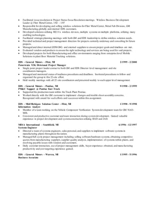  Facilitated issue resolution in Project Status/Issue Resolution meetings. Wireless Business Development
Leader @ Flint Metal Center, 1/02 – 1/07
 Responsible for developing and selling wireless solutions for Flint Metal Center, Metal Fab Division, GM
Manufacturing globally and external EDS customers.
 Developed solutions utilizing 802.11x wireless devices, multiple systems on multiple platforms, utilizing many
enabling technologies.
 Facilitated strategic planning meetings with both GM and EDS leadership to define wireless solution needs.
 Provided technical and project management direction for projects currently underway and consulting for future
projects.
 Managed and direct internal (EDS/GM) and external suppliers to ensure project goals and timelines are met.
 Evaluated vendors and products to ensure the right technology and services are being used for said projects.
 Developed projects for both Manufacturing and office environments ranging from enterprise level Mobile
Solutions to plant floor Material Tracking solutions.
EDS – General Motors – Flint, MI
Powertrain Y2K Divisional Project Manager
2/1999 – 2/2000
 Single point project leader contact to both GM and EDS Director level management and site
coordinators/managers.
 Managed and monitored status of readiness procedures and deadlines. Instituted procedures to follow and
organized the group in this 22-site effort.
 Held weekly meetings with all 22 site coordinators and presented weekly to such upper level management
EDS – General Motors – Pontiac, MI
PM&C Support @ Pontiac East Truck
9/1998 – 2/1999
 Supported the production team within the Truck Plant Pontiac.
 Worked directly with the GM customer to implement changes and trouble shoot assembly concerns.
Recognized with award for such efforts and successes within this assignment.
EDS – Mid-Michigan Solution Center – Flint, MI
Information Analyst
1/1998 – 9/1998
 Member of a team working on the Vehicle Component Verification Systemdevelopment team for GM NAO-
MIS.
 Consistent and productive customer and team interaction during systemdevelopment. Gained valuable
experience in project development and systemconstruction utilizing RAD and JAD.
MESA International – Southfield, MI
Systems Engineer
6/1996 – 12/1997
 Directed a team of systems engineers, sales personal, and suppliers to implement software systems in
manufacturing plants throughout the nation.
 Managed full cycle project management including selling software/hardware systems,obtaining competitive
quotes from manufacturing suppliers,supplier quality analysis, implementation of systems within plants, and
resolving payable issues with vendors and customers.
 Daily customer interaction, use of project management skills, buyer experience obtained, and manufacturing
productivity and cost targeting experience gained.
EDS – General Motors – Warren, MI
Business Associate
1/1995 – 5/1996
 