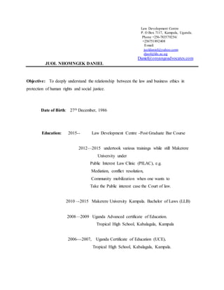 Law Development Centre
P. O Box 7117, Kampala, Uganda.
Phone +256-783579256/
+256751892408
E-mail:
juoldaniel@yahoo.com;
djuol@ldc.ac.ug
Daniel@onyangoadvocates.com
JUOL NHOMNGEK DANIEL
Objective: To deeply understand the relationship between the law and business ethics in
protection of human rights and social justice.
Date of Birth: 27th December, 1986
Education: 2015-- Law Development Centre -Post Graduate Bar Course
2012—2015 undertook various trainings while still Makerere
University under
Public Interest Law Clinic (PILAC), e.g.
Mediation, conflict resolution,
Community mobilization when one wants to
Take the Public interest case the Court of law.
2010 –-2015 Makerere University Kampala. Bachelor of Laws (LLB)
2008—2009 Uganda Advanced certificate of Education.
Tropical High School, Kabalagala, Kampala
2006---2007, Uganda Certificate of Education (UCE),
Tropical High School, Kabalagala, Kampala.
 