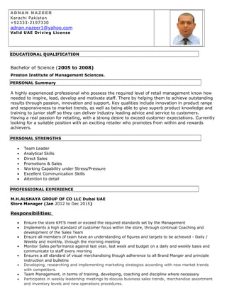 A D NA N NA Z E E R
Karachi Pakistan
+92333-2197330
adnan.nazeer1@yahoo.com
Valid UAE Driving License
EDUCATIONAL QUALIFICATION
Bachelor of Science (2005 to 2008)
Preston Institute of Management Sciences.
PERSONAL Summary
A highly experienced professional who possess the required level of retail management know how
needed to inspire, lead, develop and motivate staff. There by helping them to achieve outstanding
results through passion, innovation and support. Key qualities include innovation in product range
and responsiveness to market trends, as well as being able to give superb product knowledge and
training to junior staff so they can deliver industry leading advice and service to customers.
Having a real passion for retailing, with a strong desire to exceed customer expectations. Currently
looking for a suitable position with an exciting retailer who promotes from within and rewards
achievers.
PERSONAL STRENGTHS
• Team Leader
• Analytical Skills
• Direct Sales
• Promotions & Sales
• Working Capability under Stress/Pressure
• Excellent Communication Skills
• Attention to detail
PROFESSIONAL EXPERIENCE
M.H.ALSHAYA GROUP OF CO LLC Dubai UAE
Store Manager (Jan 2012 to Dec 2015)
Responsibilities:
• Ensure the store KPI’S meet or exceed the required standards set by the Management
• Implements a high standard of customer focus within the store, through continual Coaching and
development of the Sales Team
• Ensure all members of team have an understanding of figures and targets to be achieved - Daily /
Weekly and monthly, through the morning meeting
• Monitor Sales performance against last year, last week and budget on a daily and weekly basis and
communicate to staff every morning
• Ensures a all standard of visual merchandising though adherence to all Brand Manger and principle
instruction and bulletins
• Developing, researching and implementing marketing strategies according with new market trends
with competitors.
• Team Management, in terms of training, developing, coaching and discipline where necessary
• Participates in weekly leadership meetings to discuss business sales trends, merchandise assortment
and inventory levels and new operations procedures.
 