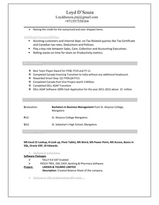 Loyd D’Souza
Loyddsouza.jmj@gmail.com
+971557358184
 Raising the credit for the overpriced and over shipped items.
Additional Responsibilities:Additional Responsibilities:
 Assisting customers and internal dept. on Tax Related queries like Tax Certificate
and Canadian tax rates, Deductions and Policies.
 Play a key role between Sales, Care, Collection and Accounting Executives.
 Rolling stacks on time for team on Productivity metrics.
AchievementsAchievements
 Best Team Player Award for FY08, FY10 and FY 11.
 Completed Canada Invoicing Transition to India without any additional headcount.
 Rewarded Smart Step: Q1 FY09,Q4 FY11
 Completed Canada Post Vine Project worth 3 Million.
 Completed DELL ASAP Transition
 DELL ASAP Software 100% Cash Application for the year 2011-2012 above 15 million
Academic QualificationsAcademic Qualifications
Graduation: Bachelors in Business Management from St. Aloysius College,
Mangalore
PUC: St. Aloysius College Mangalore.
SSLC St. Sebastian’s High School, Mangalore.
Computer SkillsComputer Skills
MS Excel (V Lookup, H Look up, Pivot Table), MS Word, MS Power Point, MS Access, Basics in
SQL, Oracle ERP, JD Edwards.
1.1. Diploma in e-Business:Diploma in e-Business:
Software Packages
 TALLY 9.0 VAT Enabled
 PEECH TREE, DAC EASY, Banking & Pharmacy Software.
Project: LARSEN & TOUBRO LIMITED
Description: Created Balance Sheet of the company.
2.2. Diploma in VBA programming with excel.Diploma in VBA programming with excel.
 