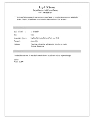 Loyd D’Souza
Loyddsouza.jmj@gmail.com
+971557358184
Review of Advance Excel, Macros, Concepts of VBA, VB Develop. Environment, VBA Code,
Arrays, Objects, Procedures, Error Handling, External Data, SQL, Active X.
Personal ProfilePersonal Profile
Date of Birth : 13-04-1987
Sex: Male
Languages Known: English, Kannada, Konkani, Tulu and Hindi
Passport: Accessible
Hobbies: Traveling, interacting with people, listening to music,
Writing, Gardening.
DeclarationDeclaration
I hereby declare that all the above information is true to the best of my knowledge.
Dated:
Place: DUBAI
 