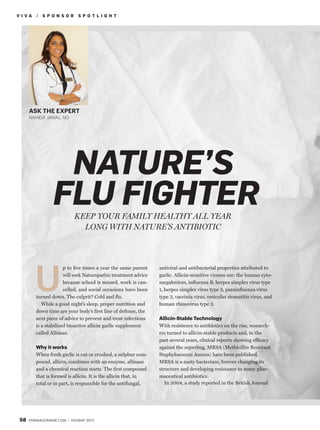 NATURE’S
FLU FIGHTER
V I V A / S P O N S O R S P O T L I G H T
58 VIVAMAGONLINE.COM / HOLIDAY 2013
p to ﬁve times a year the same parent
will seek Naturopathic treatment advice
because school is missed, work is can-
celled, and social occasions have been
turned down. The culprit? Cold and ﬂu.
While a good night’s sleep, proper nutrition and
down time are your body’s ﬁrst line of defense, the
next piece of advice to prevent and treat infections
is a stabilized bioactive allicin garlic supplement
called Allimax.
Why it works
When fresh garlic is cut or crushed, a sulphur com-
pound, allicin, combines with an enzyme, allinase
and a chemical reaction starts. The ﬁrst compound
that is formed is allicin. It is the allicin that, in
total or in part, is responsible for the antifungal,
U
ASK THE EXPERT
NAHIDA JAMAL, ND
KEEP YOUR FAMILY HEALTHY ALL YEAR
LONG WITH NATURE’S ANTIBIOTIC
antiviral and antibacterial properties attributed to
garlic. Allicin-sensitive viruses are: the human cyto-
megalovirus, inﬂuenza B, herpes simplex virus type
1, herpes simplex virus type 2, parainﬂuenza virus
type 3, vaccinia virus, vesicular stomatitis virus, and
human rhinovirus type 2.
Allicin-Stable Technology
With resistence to antibiotics on the rise, research-
ers turned to allicin-stable products and, in the
past several years, clinical reports showing efficacy
against the superbug, MRSA (Methicillin Resistant
Staphylococcus Aureus) have been published.
MRSA is a nasty bacterium, forever changing its
structure and developing resistance to many phar-
maceutical antibiotics.
In 2004, a study reported in the British Journal
 