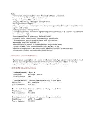 Duties:
Maintenance & management of the Critical Windows based Server Environment.
Maintaining up to date Antivirus levels on all machines.
Configuration of Android Phones & laptops.
Managing and monitoring of backups in multiple locations.
Providing maintenance support.
Follow documented processes i.e. implementing change control procedures. Liaising & meeting with external
suppliers of IT services.
Producing reports for Company Partners.
Troubleshooting technical problems and implementing solutions. Purchasing of IT Equipment and software in
line within agreed budgets.
Supporting a multi-site IT infrastructure [Ballito & Umhlali]
Responsible for the fast and accurate troubleshooting of reported faults.
Providing technical helpdesk support for a wide range of applications.
Installing and maintaining databases SQL.
Administration of the database including performance monitoring and tuning.
Updating IIS Server, Office Administrations Software (SQL) GREATSOFT
Support to current programs e.g. Greatsoft Accounts Management Software, VIP Payroll System,
Pastel Softline Accounting and Solution 6 Accounting Software.
KEY SKILLS AND COMPETENCIES
Highly organized and disciplined with a passion for Information Technology. A positive, high energy team player.
Having a passion for providing excellent customer service. Customer focused and keen on exceeding
expectations. Experience in setting up and maintaining hardware and software systems.
ACADEMIC QUALIFICATIONS
Learning Institution: Careers IT
Qualifications: A+ Support Technician
Year of Graduation: 2008
Learning Institution: Commerce and Computer College of South Africa
Qualifications: A+ & N+ Support
Year of Graduation: 2010-2011
Learning Institution: Commerce and Computer College of South Africa
Qualifications: MCSE
Year of Graduation: 2011-2014
Learning Institution: Commerce and Computer College of South Africa
Qualifications: MCSE – Upgrade 2012
Year of Graduation: 2014-2016
 