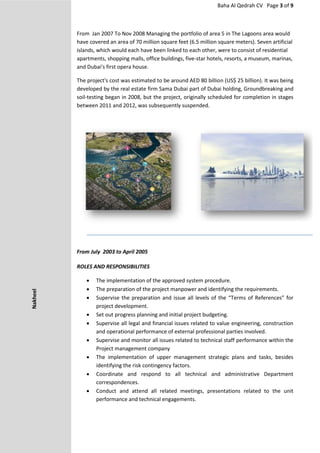 Baha Al Qedrah CV Page 3 of 9
From Jan 2007 To Nov 2008 Managing the portfolio of area 5 in The Lagoons area would
have covered an area of 70 million square feet (6.5 million square meters). Seven artificial
islands, which would each have been linked to each other, were to consist of residential
apartments, shopping malls, office buildings, five-star hotels, resorts, a museum, marinas,
and Dubai's first opera house.
The project's cost was estimated to be around AED 80 billion (US$ 25 billion). It was being
developed by the real estate firm Sama Dubai part of Dubai holding, Groundbreaking and
soil-testing began in 2008, but the project, originally scheduled for completion in stages
between 2011 and 2012, was subsequently suspended.
From July 2003 to April 2005
ROLES AND RESPONSIBILITIES
 The implementation of the approved system procedure.
 The preparation of the project manpower and identifying the requirements.
 Supervise the preparation and issue all levels of the “Terms of References” for
project development.
 Set out progress planning and initial project budgeting.
 Supervise all legal and financial issues related to value engineering, construction
and operational performance of external professional parties involved.
 Supervise and monitor all issues related to technical staff performance within the
Project management company
 The implementation of upper management strategic plans and tasks, besides
identifying the risk contingency factors.
 Coordinate and respond to all technical and administrative Department
correspondences.
 Conduct and attend all related meetings, presentations related to the unit
performance and technical engagements.
Nakheel
 