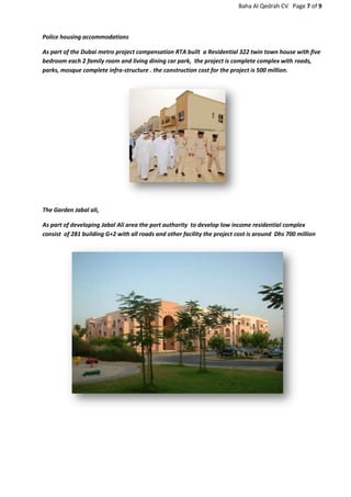 Baha Al Qedrah CV Page 7 of 9
Police housing accommodations
As part of the Dubai metro project compensation RTA built a Residential 322 twin town house with five
bedroom each 2 family room and living dining car park, the project is complete complex with roads,
parks, mosque complete infra-structure . the construction cost for the project is 500 million.
The Garden Jabal ali,
As part of developing Jabal Ali area the port authority to develop low income residential complex
consist of 281 building G+2 with all roads and other facility the project cost is around Dhs 700 million
 