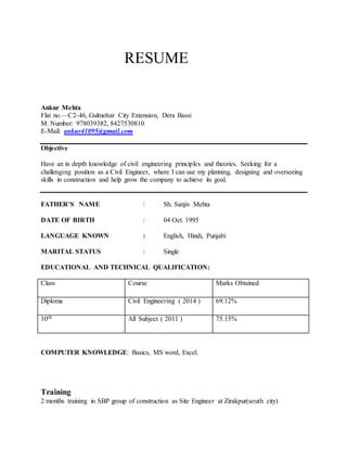 RESUME
Ankur Mehta
Flat no.—C2-46, Gulmohar City Extension, Dera Bassi
M. Number: 978039382, 8427530810
E-Mail: ankur41095@gmail.com
Objective
Have an in depth knowledge of civil engineering principles and theories. Seeking for a
challenging position as a Civil Engineer, where I can use my planning, designing and overseeing
skills in construction and help grow the company to achieve its goal.
FATHER’S NAME : Sh. Sanjiv Mehta
DATE OF BIRTH : 04 Oct. 1995
LANGUAGE KNOWN : English, Hindi, Punjabi
MARITAL STATUS : Single
EDUCATIONAL AND TECHNICAL QUALIFICATION:
Class Course Marks Obtained
Diploma Civil Engineering ( 2014 ) 69.12%
10th All Subject ( 2011 ) 75.15%
COMPUTER KNOWLEDGE: Basics, MS word, Excel.
Training
2 months training in SBP group of construction as Site Engineer at Zirakpur(south city)
 