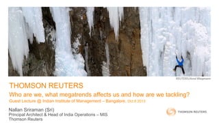 THOMSON REUTERS
Who are we, what megatrends affects us and how are we tackling?
Guest Lecture @ Indian Institute of Management – Bangalore, Oct 8 2013
Nallan Sriraman (Sri)
Principal Architect & Head of India Operations – MIS
Thomson Reuters
 