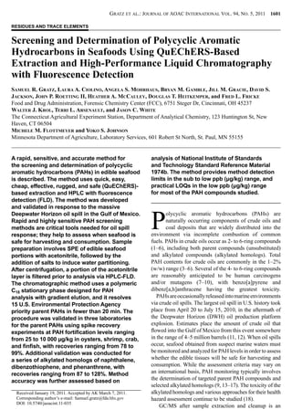Gratz et al.: Journal of AOAC International Vol. 94, No. 5, 2011  1601
Screening and Determination of Polycyclic Aromatic
Hydrocarbons in Seafoods Using QuEChERS-Based
Extraction and High-Performance Liquid Chromatography
with Fluorescence Detection
Samuel R. Gratz, Laura A. Ciolino, Angela S. Mohrhaus, Bryan M. Gamble, Jill M. Gracie, David S.
Jackson, John P. Roetting II, Heather A. McCauley, Douglas T. Heitkemper, and Fred L. Fricke
Food and Drug Administration, Forensic Chemistry Center (FCC), 6751 Steger Dr, Cincinnati, OH 45237
Walter J. Krol, Terri L. Arsenault, and Jason C. White
The Connecticut Agricultural Experiment Station, Department of Analytical Chemistry, 123 Huntington St, New
Haven, CT 06504
Michele M. Flottmeyer and Yoko S. Johnson
Minnesota Department of Agriculture, Laboratory Services, 601 Robert St North, St. Paul, MN 55155
Received January 19, 2011. Accepted by AK March 7, 2011.
Corresponding author’s e-mail: Samuel.gratz@fda.hhs.gov
DOI: 10.5740/jaoacint.11-035
RESIDUES AND TRACE ELEMENTS
A rapid, sensitive, and accurate method for
the screening and determination of polycyclic
aromatic hydrocarbons (PAHs) in edible seafood
is described. The method uses quick, easy,
cheap, effective, rugged, and safe (QuEChERS)-
based extraction and HPLC with fluorescence
detection (FLD). The method was developed
and validated in response to the massive
Deepwater Horizon oil spill in the Gulf of Mexico.
Rapid and highly sensitive PAH screening
methods are critical tools needed for oil spill
response; they help to assess when seafood is
safe for harvesting and consumption. Sample
preparation involves SPE of edible seafood
portions with acetonitrile, followed by the
addition of salts to induce water partitioning.
After centrifugation, a portion of the acetonitrile
layer is filtered prior to analysis via HPLC-FLD.
The chromatographic method uses a polymeric
C18 stationary phase designed for PAH
analysis with gradient elution, and it resolves
15 U.S. Environmental Protection Agency
priority parent PAHs in fewer than 20 min. The
procedure was validated in three laboratories
for the parent PAHs using spike recovery
experiments at PAH fortification levels ranging
from 25 to 10 000 µg/kg in oysters, shrimp, crab,
and finfish, with recoveries ranging from 78 to
99%. Additional validation was conducted for
a series of alkylated homologs of naphthalene,
dibenzothiophene, and phenanthrene, with
recoveries ranging from 87 to 128%. Method
accuracy was further assessed based on
analysis of National Institute of Standards
and Technology Standard Reference Material
1974b. The method provides method detection
limits in the sub to low ppb (μg/kg) range, and
practical LOQs in the low ppb (μg/kg) range
for most of the PAH compounds studied.
P
olycyclic aromatic hydrocarbons (PAHs) are
naturally occurring components of crude oils and
coal deposits that are widely distributed into the
environment via incomplete combustion of common
fuels. PAHs in crude oils occur as 2- to 6-ring compounds
(1–6), including both parent compounds (unsubstituted)
and alkylated compounds (alkylated homologs). Total
PAH contents for crude oils are commonly in the 1–2%
(w/w) range (3–6). Several of the 4- to 6-ring compounds
are reasonably anticipated to be human carcinogens
and/or mutagens (7–10), with benzo[a]pyrene and
dibenz[a,h]anthracene having the greatest toxicity.
PAHsareoccasionallyreleasedintomarineenvironments
via crude oil spills. The largest oil spill in U.S. history took
place from April 20 to July 15, 2010, in the aftermath of
the Deepwater Horizon (DWH) oil production platform
explosion. Estimates place the amount of crude oil that
flowed into the Gulf of Mexico from this event somewhere
in the range of 4–5 million barrels (11, 12). When oil spills
occur, seafood obtained from suspect marine waters must
be monitored and analyzed for PAH levels in order to assess
whether the edible tissues will be safe for harvesting and
consumption. While the assessment criteria may vary on
an international basis, PAH monitoring typically involves
the determination of targeted parent PAH compounds and
selected alkylated homologs (9, 13–17). The toxicity of the
alkylated homologs and various approaches for their health
hazard assessment continue to be studied (18).
GC/MS after sample extraction and cleanup is an
 