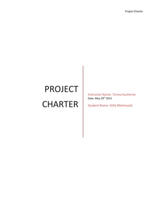 Project Charter
PROJECT
CHARTER
Instructor Name: Teresa Kucheran
Date: May 29th
2015
Student Name: Atifa Mahmoodi
 