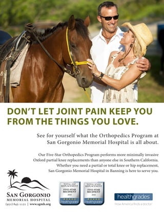 (951) 845-1121 | www.sgmh.org
DON’T LET JOINT PAIN KEEP YOU
FROM THE THINGS YOU LOVE.
See for yourself what the Orthopedics Program at
San Gorgonio Memorial Hospital is all about.
Our Five-Star Orthopedics Program performs more minimally invasive
Oxford partial knee replacements than anyone else in Southern California.
Whether you need a partial or total knee or hip replacement,
San Gorgonio Memorial Hospital in Banning is here to serve you.
.
 