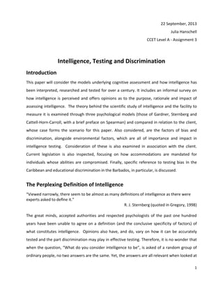 1
22 September, 2013
Julia Hanschell
CCET Level A - Assignment 3
Intelligence, Testing and Discrimination
Introduction
This paper will consider the models underlying cognitive assessment and how intelligence has
been interpreted, researched and tested for over a century. It includes an informal survey on
how intelligence is perceived and offers opinions as to the purpose, rationale and impact of
assessing intelligence. The theory behind the scientific study of intelligence and the facility to
measure it is examined through three psychological models (those of Gardner, Sternberg and
Cattell-Horn-Carroll, with a brief preface on Spearman) and compared in relation to the client,
whose case forms the scenario for this paper. Also considered, are the factors of bias and
discrimination, alongside environmental factors, which are all of importance and impact in
intelligence testing. Consideration of these is also examined in association with the client.
Current legislation is also inspected, focusing on how accommodations are mandated for
individuals whose abilities are compromised. Finally, specific reference to testing bias In the
Caribbean and educational discrimination in the Barbados, in particular, is discussed.
The Perplexing Definition of Intelligence
“Viewed narrowly, there seem to be almost as many deﬁnitions of intelligence as there were
experts asked to deﬁne it.”
R. J. Sternberg (quoted in Gregory, 1998)
The great minds, accepted authorities and respected psychologists of the past one hundred
years have been unable to agree on a definition (and the conclusive specificity of factors) of
what constitutes intelligence. Opinions also have, and do, vary on how it can be accurately
tested and the part discrimination may play in effective testing. Therefore, it is no wonder that
when the question, “What do you consider intelligence to be”, is asked of a random group of
ordinary people, no two answers are the same. Yet, the answers are all relevant when looked at
 