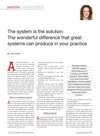 106 Australasian Dental Practice	 January/February 2016
A
successful business is one
that can deliver a desired
product or service to its
market with consistency
and measurability, with an
acceptable profit. The path to achieving
this consistency and measurability is the
design and implementation of systems.
Business systems not only achieve con-
sistency of service for your dental patients,
but also empower your staff. Systems
enable your staff to practice autonomy
within their roles and achieve reliable suc-
cess. Systems also free up the owners’ and
managers’ time because they enable effec-
tive delegation to other team members,
without compromising on results.
What is a business system?
Abusiness system is a process or course
of action that has been designed to
achieve a desirable end result. They are
the structure that supports you to compe-
tently and successfully deliver dentistry
to your patients. Of course, every prac-
tice has some systems, but without great
systems in the right places, there is chaos
and chaos within a dental surgery leads
to unhappy and confused staff. Chaos in
even tiny aspects presents an unprofes-
sional and erratic image to your patients.
Some examples of often-overlooked
dental practice systems are:
1.	Introduction process for a new patient
to the practice;
2.	Process that is used when a staff
member calls in unwell and unable to
work;
3.	System for inducting a new staff
member;
4.	Actively encouraging referrals from
your existing patients; and
5.	Catching and attracting back lost
patients.
Business systems take the random
reactiveness out of running your dental
practice. They enable your team to pro-
ceed confidently with thoughtful and
considered processes that have been
previously designed with the practice’s
vision and culture in mind.
Getting the right people for the posi-
tions in your practice is important. But
to effectively support them in their roles
and create the environment for them to
develop and grow and to contribute the
gifts of which they are capable to the prac-
tice’s success, you need great systems.
Getting started
As discussed in the Julie Parker Dental
Management Module, “Successfully
Implementing Change within Our Work-
place”, there are key points to remember
when designing and introducing systems
to your practice:
1.	Are the systems aligned with your prac-
tice philosophy?
2.	Are the systems easy to implement?
3.	Continually review to ensure they are
working!
Ensure all systems are aligned with
your practice’s vision, culture and values.
The building of trust with your team, and
with your patients, only happens through
the consistent message you present. Your
consistent message is not the words you
say, rather your actions and behaviour.
Behaving true to your stated vision, cul-
ture and values will provide your staff
with a strong sense of stability and faith,
The system is the solution:
The wonderful difference that great
systems can produce in your practice
By Julie Parker
practice | MANAGEMENT
“Business systems
take the random
reactiveness out of
running your dental
practice. They enable
your team to proceed
confidently with thoughtful
and considered processes
that have been previously
designed with the practice’s
vision and culture
in mind...”
 