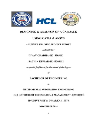 1
DESIGNING & ANALYSIS OF A CAR JACK
USING CATIA & ANSYS
A SUMMER TRAINING PROJECT REPORT
Submitted by
DIVAY CHADHA-21213303612
SACHIN KUMAR-19313303612
In partial fulfillment for the award of the degree
of
BACHELOR OF ENGINEERING
in
MECHANICAL & AUTOMATION ENGINEERING
HMR INSTITUTE OF TECHNOLOGY & MANAGEMENT, HAMIDPUR
IP UNIVERSITY: DWARKA 110078
NOVEMBER 2014
 