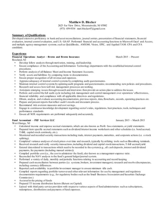 Matthew D. Blecker
2625 Far View Drive, Mountainside, NJ 07092
(973) 459-9354 matt.blecker47@gmail.com
Summary of Qualifications
Developed extensive proficiency in bank and asset reconciliations, journal entries, presentation of financial statements,fin ancial
evaluation, internal control evaluation, and U.S. GAAP. Performed financial and accounting functions in Microsoft Excel and Access,
and multiple agency management systems,such as QuickBooks, AMS360, Vision, EPIC, and Applied TAM. CPA and CFA
candidate.
Experience
Financial Operations Analyst – Brown and Brown Insurance March 2015 – Present
Roseland, NJ
• Develop fellow analysts through motivation, training, and leadership.
• Ensure compliance of the Accounting and Information Technology departments with the established internal control
procedures.
• Perform analysis of all Balance Sheet and Income Statement Accounts.
• Verify assets and liabilities by comparing items to documentation.
• Ensure proper recognition of all revenue and expenses.
• Appraise adequacy of internal control systems by completing audit questionnaires.
• Maintain internal control systems by updating audit programs and questionnaires; recommending new policies and procedures.
• Research and assess howwell risk management processes are working.
• Anticipate emerging issues through research and interviews then provide an action plan to address the issues.
• Perform and control the full audit cycle including risk management and control management over operations’effectiveness,
financial reliability and compliance with all applicable directives and regulations .
• Obtain, analyze, and evaluate accounting documentation, previous reports, data,flowcharts, records, operating practices etc.
• Prepare and present reports that reflect audit’s results and document process .
• Recommend risk aversion measures and cost savings.
• Engage in continuous knowledge development regarding sector’s rules, regulations, best practices, tools,techniques and
performance standards.
• Ensure all SOX requirements are performed adequately and accurately.
Fund Accountant – PEF Services LLC January 2015 – March 2015
West Orange, NJ
• Calculated income and expense accrual statements,which are also known as Profit /loss statements,or yield statements.
• Prepared item specific accrual statements such as dividend/interest income worksheets and other schedules (i.e. bond accrual,
T-Bill, capital stock continuity, etc.).
• Monitored and recorded security transactions including trade, interest payments,maturities, and corporate actions (i.e. a stock
splitting).
• Completed variance analyses of stock prices over time and research, typically by utilizing tools such as Bloomberg terminals.
• Received research and verify security transactions,including dividend and capital stocktransactions,T-bill accrual/yield.
• Entered data related to transactions which need to be recorded in the system(e.g., all cash deposits,interest and dividend
payments, fee payments (including manual entries)).
• Compiled portfolio cost (i.e., the cost to administer the fund), also known as a management-expense ratio.
• Reconciled the NAV analysis to the fund’s general ledger/journal system.
• Performed a variety of daily, monthly and periodic functions relating to accounting and record keeping.
• Prepared cash reconciliation between parties (i.e. systems,brokers, investment managers); research and resolve discrepancies,
including currency differences.
• Reported cash availability to portfolio/investment manager to ensure minimum idle cash.
• Compiled reports regarding portfolio turnoverand other relevant information for use by management and regulatory
documentation requirements (e.g., for regulatory bodies such as the Small Business Association and Securities Exchange
Commission.)
• Assisted in the pricing of funds
• Prepared T3 income distribution factors (Return on Capital).
• Liaised with third party service providers with respect to various aspects of fund administration such as subscriptions,
redemptions, distributions and payments of fund expenses.
 