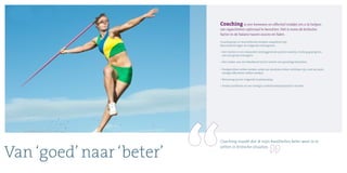 Van ‘goed’ naar ‘beter’
Coaching maakt dat ik mijn kwaliteiten beter weet in te
zetten in kritische situaties.
Coaching is een bewezen en effectief middel om u te helpen
uw capaciteiten optimaal te benutten. Het is soms de kritische
factor in de balans tussen succes en falen.
Coaching kan in verschillende situaties waardevol zijn.
Bijvoorbeeld tegen de volgende achtergrond:
• Het starten in een zwaardere leidinggevende positie waarbij u leiding gaat geven
aan een groep managers;
• Het zoeken van een klankbord bij het nemen van gevoelige besluiten;
• Doelgerichter willen werken zodat uw resultaten beter zichtbaar zijn, met de juiste
energie effectiever willen werken;
• Bezinning op een volgende loopbaanstap;
• Sterker profileren en een steviger onderhandelaarspartner worden.
 