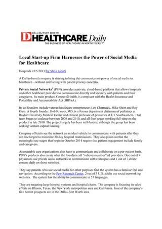 Local Start-up Firm Harnesses the Power of Social Media
for Healthcare
Hospitals 03/5/2013| by Steve Jacob|
A Dallas-based company is striving to bring the communication power of social media to
healthcare—without conflicting with patient privacy concerns.
Private Social Networks®
(PSN) provides a private, cloud-based platform that allows hospitals
and other healthcare providers to communicate directly and securely with patients and their
caregivers. Its main product, Connect2Health, is compliant with the Health Insurance and
Portability and Accountability Act (HIPAA).
Its co-founders include veteran healthcare entrepreneurs Len Chermack, Mike Short and Roy
Gum. A fourth founder, Bob Kramer, MD, is a former department chairman of pediatrics at
Baylor University Medical Center and clinical professor of pediatrics at UT Southwestern. That
team began to coalesce between 2008 and 2010, and all four began working full-time on the
product in late 2010. The project largely has been self-funded, although the group has been
seeking venture-capital funding.
Company officials see the network as an ideal vehicle to communicate with patients after they
are discharged to minimize 30-day hospital readmissions. They also point out that the
meaningful use stages that begin in October 2014 require that patient engagement include family
and caregivers.
Accountable care organizations also have to communicate and collaborate on a per-patient basis.
PSN’s products also create what the founders call “subcommunities” of providers. One out of 4
physicians use private social networks to communicate with colleagues and 1 out of 7 create
content daily on those websites.
They say patients who use social media for other purposes find the system has a familiar feel and
navigation. According to the Pew Research Center, 2 out of 3 U.S. adults use social networking
websites. The system has the ability to communicate in 57 languages.
They are targeting large hospital systems and hospital chains. The company is focusing its sales
efforts on Illinois, Texas, the New York metropolitan area and California. Four of the company’s
five hottest prospects are in the Dallas-Fort Worth area.
 