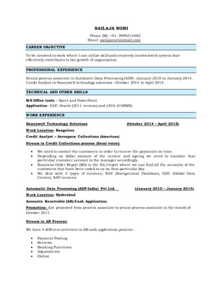 SAILAJA NORI
Phone (M): +91- 9989314482
Email: sailajanori@ymail.com
CAREER OBJECTIVE
To be involved in work where I can utilize skill and creatively involvedwith system that
effectively contributes to the growth of organization.
PROFESSIONAL EXPERIENCE
Senior process associate in Automatic Data Processing (ADP) -January 2010 to January 2014.
Credit Analyst in Honeywell technology solutions –October 2014 to April 2015.
TECHNICAL AND OTHER SKILLS
MS Office tools – Excel and PowerPoint
Application: SAP, Oracle (2011 version) and JAVA (CARMS)
WORK EXPERIENCE
Honeywell Technology Solutions (October 2014 – April 2015)
Work Location: Bangalore
Credit Analyst – Aerospace Collections (Americas)
Stream in Credit Collections process (Semi voice):
 We need to contact the customers in order to receive the payments on time.
 Depending on dollar amount of the invoice and ageing we need to escalate that
particular customer account to the manager accordingly.
 Business Order Report (BO) is the file/report where we can find all the accounts of the
customers that have been coded to us on that particular day.
 We deal with 3 types of Invoices; NAV (Navigational Database), GDC (Global Data
Centre), SAP invoices.
Automatic Data Processing (ADP-India) Pvt Ltd. (January 2010 – January 2014)
Work Location: Hyderabad
Accounts Receivable (AR)-Cash Application.
Promotion: Got promoted from process associate to senior process associate in the month of
October 2011.
Stream in AR Process:
We have 5 different activities in AR cash application process:-
 Payment Posting
 Reviews
 Banking Functions
 Adjustments
 Online
 