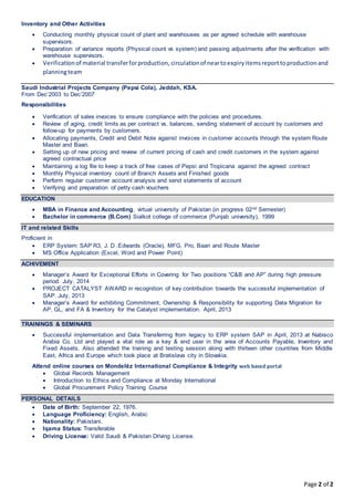 Page 2 of 2
Inventory and Other Activities
 Conducting monthly physical count of plant and warehouses as per agreed schedule with warehouse
supervisors.
 Preparation of variance reports (Physical count vs system) and passing adjustments after the verification with
warehouse supervisors.
 Verificationof material transferforproduction, circulationof neartoexpiryitemsreporttoproductionand
planningteam
Saudi Industrial Projects Company (Pepsi Cola), Jeddah, KSA.
From Dec’2003 to Dec’2007
Responsibilities
 Verification of sales invoices to ensure compliance with the policies and procedures.
 Review of aging, credit limits as per contract vs. balances, sending statement of account by customers and
follow-up for payments by customers.
 Allocating payments, Credit and Debit Note against invoices in customer accounts through the system Route
Master and Baan.
 Setting up of new pricing and review of current pricing of cash and credit customers in the system against
agreed contractual price
 Maintaining a log file to keep a track of free cases of Pepsi and Tropicana against the agreed contract
 Monthly Physical inventory count of Branch Assets and Finished goods
 Perform regular customer account analysis and send statements of account
 Verifying and preparation of petty cash vouchers
EDUCATION
 MBA in Finance and Accounting, virtual university of Pakistan (in progress 02nd Semester)
 Bachelor in commerce (B.Com) Sialkot college of commerce (Punjab university), 1999
IT and related Skills
Proficient in
 ERP System: SAP R3, J. D .Edwards (Oracle), MFG. Pro, Baan and Route Master
 MS Office Application (Excel, Word and Power Point)
ACHIVEMENT
 Manager’s Award for Exceptional Efforts in Covering for Two positions “C&B and AP” during high pressure
period. July, 2014
 PROJECT CATALYST AWARD in recognition of key contribution towards the successful implementation of
SAP. July, 2013
 Manager’s Award for exhibiting Commitment, Ownership & Responsibility for supporting Data Migration for
AP, GL, and FA & Inventory for the Catalyst implementation. April, 2013
TRAININGS & SEMINARS
 Successful implementation and Data Transferring from legacy to ERP system SAP in April, 2013 at Nabisco
Arabia Co. Ltd and played a vital role as a key & end user in the area of Accounts Payable, Inventory and
Fixed Assets. Also attended the training and testing session along with thirteen other countries from Middle
East, Africa and Europe which took place at Bratislava city in Slovakia.
Attend online courses on Mondelēz International Compliance & Integrity web based portal
 Global Records Management
 Introduction to Ethics and Compliance at Monday International
 Global Procurement Policy Training Course
PERSONAL DETAILS
 Date of Birth: September 22, 1976.
 Language Proficiency: English, Arabic
 Nationality: Pakistani.
 Iqama Status: Transferable
 Driving License: Valid Saudi & Pakistan Driving License.
 