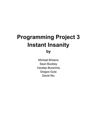  
 
 
 
 
 
 
Programming Project 3 
Instant Insanity 
by 
 
Michael Briseno 
Sean Buckley 
Varatep Buranintu 
Dragos Guta 
David Wu 
 
 
 
 
 
 
 
 
 
 
 
 
 
 