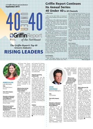 A Griffin Report special feature
September 2015
The Griffin Report’s Top 40
Grocery Industry
RISING LEADERS
Griffin Report Continues
Its Annual Series:
40 Under 40 In All Channels
by Mike Berger
Who are the food leaders of tomorrow?
What are they thinking, and what led to their
success?
An offshoot of The Griffin Report’s popular
“Women of Influence” feature each February,
40 Under 40, which starts here and runs
through page 30 of this issue, identifies the
leaders of tomorrow.
They may be family members or rising
executives whose talents and optimism have
led to recognition.
This feature begins with the grocery channel
this month and continues to convenience
stores in October, food service in November
and organic-natural, big box, club and drug in
December or January.
Nominations are made through our contacts
and our own personal outreach to companies;
we don’t divulge who made the nomination.
Of the 42 people chosen who replied in the
grocery segment, eight 40 Under 40 candi-
dates came up in the family’s operations and
chose the food business because of a family
member’s experiences in the trade.Here are
some excerpts describing their decision to
follow in their parents’ footsteps, the impact
of their parents’ mentoring and their advice
for others to follow.
Zach Hampton
Marona’s Market
“John and Agnes Marona, my aunt and
uncle, owned Marona’s Market since 1956. I
grew up watching them in the store. It is was
their example that taught me to appreciate
and respect the customers as well as the team
of employees. Uncle John had passed before I
got involved with the store, yet I reference him
in many of my decisions. He always put the
customers and community first. Aunt Agnes
taught me to be patient and to focus on the big
picture. She said the small daily dramas would
work themselves out. She is still my sounding
board today at 92 years old.
“My advice is to listen to your customers
and your employees. They have the perspec-
tive and daily experience to know what the
needs really are. Provide them with the tools
and information, so they can do the best work
possible—set them up for success and appre-
ciate their hard work. Always have the ability
to acknowledge when something is wrong
and not working. Never be afraid to make a
change.”
Jesse Amoroso
Amoroso’s Baking Co.
“My parents—their work ethic has taught
me that persistence and dedication can create
great opportunities and successes in life. They
always made sure I woke early to take advan-
tage of the day, and to devote the time neces-
sary to accomplish whatever my goals are.
They have also continually urged me to evalu-
ate situations before acting on them, which is
something I still work on daily. Specifically,
at Amoroso’s, my pop always challenges me
Please see page 30
JESSE
AMOROSO
Amoroso’s Baking Co.
Title:
Vice President
Years with company:
Six
Education, professional
associations, volunteer
group affiliations:
Bachelor of arts in
urban real estate and
development, University
of Pennsylvania (2008);
co-chair, NextGen Baker
for the American Bakers
Association; board of direc-
tors for the Independent
Bakers Association;
board of directors for the
Children’s Scholarship
Fund Philadelphia; chair-
man, Young Friends of
Children’s Scholarship
Fund Philadelphia;
Friends’ Central
School Alumni
Board.
Who are your
mentors and how
have they assisted
you in your career
development?
My parents. Their
work ethic has taught
me that persistence and
dedication can create
great opportunities ands
successes in life. They
always made sure I woke
early to take advantage of
the day and to devote the
time necessary to accom-
plish whatever my goals
are. They have also contin-
ually urged me to evaluate
situations before acting
on them, which is some-
thing I still work on daily.
Specifically, at Amoroso’s,
my pop always challenges
me to look at things a
different way to evaluate
how various alternatives
enable a collaborative solu-
tion to any problem or
issue. I was also very lucky
to have met Paul Ridder,
president of Tastykake,
early in my baking industry
career. Paul has been a true
mentor in every sense; he
has been a sounding board,
an advisor, and a great
friend. Lastly, our family
has had a partnership with
the Mulloy family, which
has given me four brothers
in business to lean on in
any situation. I am forever
grateful for all of the people
that have helped me along
the way, and who continue
to do so.
What makes your job
exciting?
Problem solving and
project development. I
enjoy addressing various
issues and working in an
industry that is so hands-
on and brings enjoyment to
people’s everyday lives.
Also, to have the oppor-
tunity to conceive an idea
and see it through to
completion is the most
rewarding aspect of being
in food manufacturing—
transforming an idea into a
finished product. I consider
myself a people person, so I
also enjoy meeting all of the
various types of people in
the industry, from individ-
ual proprietors to corpo-
rate buyers and executives
to suppliers.
AIMEE ALLEN
Late July Snacks
Title:
VP of Sales-Eastern
Grocery
Years with company:
Five months
Education, professional
associations, volunteer
group affiliations:
Bachelor of arts in market-
ing; minor in psychology,
Bryant College
Who are your mentors
and how have they
assisted you in your career
development?
My parents were tremen-
dous role models in terms
of work ethic and showed
me I could have anything
I was willing to work for.
My former boss, Jimmy
Davolio, continues
to be a mentor and
advocate for my
career develop-
ment and success.
He recognized
my drive and
talent and also
challenged me
to become better.
Having the support of
someone with outstand-
ing business acumen and
industry knowledge has
proven invaluable to my
growth.
What has been the key
factor in your rise to
success to date?
The ability to learn and
grow from challenging
situations. I have found it
important to learn from
all decisions, whether they
worked out perfectly or
not so well. There have
been times where I real-
ized the way I handled a
conflict or challenge was
not ideal, but instead of
letting it define me, I made
it right and learned from
it. Being a top employee or
manager comes as much
from knowing what not to
do. It is important to make
decisions based on the
best information available
and owning the decision.
Listening to others and
learning from all resources
as well as from my own
experiences has made me
better person and a more
successful leader.
Advice for upcoming
professionals:
Treat every job like
it’s important and never
underestimate your role on
a team. Part of my success
is from wanting to be the
best at every position I’ve
held, from waiting tables
and bagging groceries to
managing a sales team.
Treat people with respect.
I have found that disagree-
ments and challenges can
be overcome as long as you
can respect other opinions.
It is a small industry and
small world. Building rela-
tionships based on respect
is vital for networking and
growing.
Hobbies:
I have three children ages
11, 9 and 8 years old, so life
outside of work is all about
family. My husband and I
are also heavily into fitness
and run a functional fitness
facility out of our garage.
 