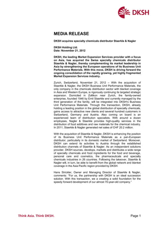 Page 1
MEDIA RELEASE
DKSH acquires specialty chemicals distributor Staerkle & Nagler
DKSH Holding Ltd.
Date: November 21, 2012
DKSH, the leading Market Expansion Services provider with a focus
on Asia, has acquired the Swiss specialty chemicals distributor
Staerkle & Nagler, thereby complementing its market leadership in
Asia by strengthening the European operations of its Business Unit
Performance Materials. With this move, DKSH is driving forward the
ongoing consolidation of the rapidly growing, yet highly fragmented
Market Expansion Services industry.
Zurich, Switzerland, November 21, 2012 – With the acquisition of
Staerkle & Nagler, the DKSH Business Unit Performance Materials, the
only company in the chemicals distribution sector with blanket coverage
in Asia and Western Europe, is rigorously continuing its targeted strategic
expansion. Domiciled in Zollikon near Zurich, the family-owned
enterprise, founded 1946 by Emil Staerkle and currently managed by the
third generation of the family, will be integrated into DKSH’s Business
Unit Performance Materials. Through this transaction, DKSH, already
holding a leading position in the global distribution of specialty chemicals,
gains access to attractive new clients and several hundred customers in
Switzerland, Germany and Austria. Also coming on board is an
experienced team of distribution specialists. With around a dozen
employees, Nagler & Staerkle provides high-quality services in the
distribution of food additives and raw materials for the chemical industry.
In 2011, Staerkle & Nagler generated net sales of CHF 20.2 million.
With the acquisition of Staerkle & Nagler, DKSH is enhancing the position
of its Business Unit Performance Materials as a pan-European
distributor, particularly in its domestic market of Switzerland. Moreover,
DKSH can extend its activities to Austria through the established
distribution channels of Staerkle & Nagler. As an independent solutions
provider, DKSH sources, develops, markets and distributes a wide range
of specialty chemicals and food ingredients for the food and beverage,
personal care and cosmetics, the pharmaceuticals and specialty
chemicals industries in 26 countries. Following the takeover, Staerkle &
Nagler will, in turn, be able to benefit from the global network and blanket
coverage in the Asia Pacific region provided by DKSH.
Hans Strickler, Owner and Managing Director of Staerkle & Nagler,
comments: “For us, the partnership with DKSH is an ideal succession
solution. With this transaction, we a creating a solid foundation for the
speedy forward development of our almost 70-year-old company.”
 