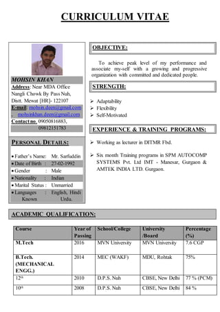 CURRICULUM VITAE
To achieve peak level of my performance and
associate my-self with a growing and progressive
organization with committed and dedicated people.
 Adaptability
 Flexibility
 Self-Motivated
 Working as lecturer in DITMR Fbd.
 Six month Training programs in SPM AUTOCOMP
SYSTEMS Pvt. Ltd IMT - Manesar, Gurgaon &
AMTEK INDIA LTD. Gurgaon.
Course Year of
Passing
School/College University
/Board
Percentage
(%)
M.Tech 2016 MVN University MVN University 7.6 CGP
B.Tech.
(MECHANICAL
ENGG.)
2014 MEC (WAKF) MDU, Rohtak 75%
12th 2010 D.P.S. Nuh CBSE, New Delhi 77 % (PCM)
10th 2008 D.P.S. Nuh CBSE, New Delhi 84 %
OBJECTIVE:
STRENGTH:
ACADEMIC QUALIFICATION:
EXPERIENCE & TRAINING PROGRAMS:
:
PERSONAL DETAILS:
 Father’s Name: Mr. Sarfuddin
 Date of Birth : 27-02-1992
 Gender : Male
 Nationality : Indian
 Marital Status : Unmarried
 Languages : English, Hindi
Known Urdu.
MOHSIN KHAN
Address: Near MDA Office
Nangli Chowk By Pass Nuh,
Distt. Mewat [HR]- 122107
E-mail: mohsin.deen@gmail.com
, mohsinkhan.deen@gmail.com
Contactno. 09050816883,
09812151783
 