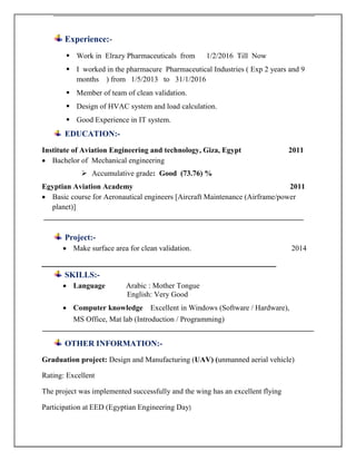 Experience:-
 Work in Elrazy Pharmaceuticals from 1/2/2016 Till Now
 I worked in the pharmacure Pharmaceutical Industries ( Exp 2 years and 9
months ) from 1/5/2013 to 31/1/2016
 Member of team of clean validation.
 Design of HVAC system and load calculation.
 Good Experience in IT system.
EDUCATION:-
Institute of Aviation Engineering and technology, Giza, Egypt 2011
 Bachelor of Mechanical engineering
 Accumulative grade: Good (73.76) %
Egyptian Aviation Academy 2011
 Basic course for Aeronautical engineers [Aircraft Maintenance (Airframe/power
planet)]
___________________________________________________________________
Project:-
 Make surface area for clean validation. 2014
‫ـــــــــــــــــــــــــــــــــــــــــــــــــــــــــــــــــــــــــــــــــــــــــــــــــــــــــــــــــــــــــــــ‬‫ـــــــــــــــــــــــــ‬
SKILLS:-
 Language Arabic : Mother Tongue
English: Very Good
 Computer knowledge Excellent in Windows (Software / Hardware),
MS Office, Mat lab (Introduction / Programming)
______________________________________________________________________
OTHER INFORMATION:-
Graduation project: Design and Manufacturing (UAV) (unmanned aerial vehicle)
Rating: Excellent
The project was implemented successfully and the wing has an excellent flying
Participation at EED (Egyptian Engineering Day)
 