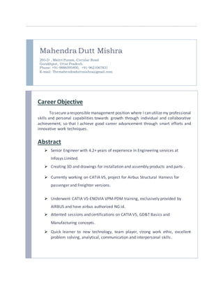 Mahendra Dutt Mishra
293-D , Maitri Puram, Circular Road
Gorakhpur, Uttar Pradesh.
Phone: +91-9886595400, +91-9621067831
E-mail: Themahendraduttmishra@gmail.com
Career Objective
To secure aresponsible management position where I canutilize my professional
skills and personal capabilities towards growth through individual and collaborative
achievement, so that I achieve good career advancement through smart efforts and
innovative work techniques.
Abstract
 Senior Engineer with 4.2+ years of experience in Engineering services at
Infosys Limited.
 Creating 3D and drawings for installation and assembly products and parts .
 Currently working on CATIA V5, project for Airbus Structural Harness for
passenger and Freighter versions.
 Underwent CATIA V5-ENOVIA VPM-PDM training, exclusively provided by
AIRBUS and have airbus authorized NG id.
 Attented sessions and certifications on CATIA V5, GD&T Basics and
Manufacturing concepts.
 Quick learner to new technology, team player, strong work ethic, excellent
problem solving, analytical, communication and interpersonal skills.
 