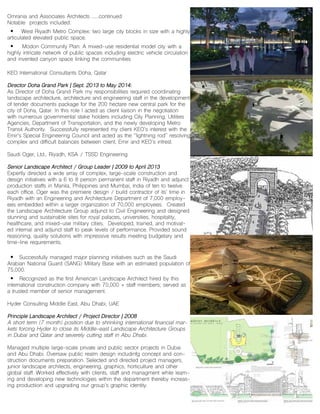 Omrania and Associates Architects ......continued
Notable projects included:
• West Riyadh Metro Complex: two large city blocks in size with a highly
articulated elevated public space.
• Modon Community Plan: A mixed-use residential model city with a
highly intricate network of public spaces including electric vehicle circulation
and invented canyon space linking the communities
KEO International Consultants Doha, Qatar
Director Doha Grand Park | Sept. 2013 to May 2014:
As Director of Doha Grand Park my responsibilities required coordinating
landscape architecture, architecture and engineering staff in the development
of tender documents package for the 200 hectare new central park for the
city of Doha, Qatar. In this role I acted as client liaison in the negotiation
with numerous governmental stake holders including City Planning, Utilities
Agencies, Department of Transportation, and the newly developing Metro
Transit Authority. Successfully represented my client KEO’s interest with the
Emir’s Special Engineering Council and acted as the “lightning rod” resolving
complex and difficult balances between client, Emir and KEO’s intrest.
Saudi Oger, Ltd., Riyadh, KSA / TSSD Engineering
Senior Landscape Architect / Group Leader | 2009 to April 2013
Expertly directed a wide array of complex, large-scale construction and
design initiatives with a 6 to 8 person permanent staff in Riyadh and adjunct
production staffs in Manila, Philippines and Mumbai, India of ten to twelve
each office. Oger was the premiere design / build contractor of its’ time in
Riyadh with an Engineering and Architecture Department of 7,000 employ-
ees embedded within a larger organization of 70,000 employees. Created
the Landscape Architecture Group adjunct to Civil Engineering and designed
stunning and sustainable sites for royal palaces, universities, hospitality,
healthcare, and mixed-use military cities. Developed, trained, and motivat-
ed internal and adjunct staff to peak levels of performance. Provided sound
reasoning, quality solutions with impressive results meeting budgetary and
time-line requirements.
• Successfully managed major planning initiatives such as the Saudi
Arabian National Guard (SANG) Military Base with an estimated population of
75,000.
• Recognized as the first American Landscape Architect hired by this
international construction company with 70,000 + staff members; served as
a trusted member of senior management.
Hyder Consulting Middle East, Abu Dhabi, UAE
Principle Landscape Architect / Project Director | 2008
A short term (7 month) position due to shrinking international financial mar-
kets forcing Hyder to close its Middle-east Landscape Architecture Groups
in Dubai and Qatar and severely cutting staff in Abu Dhabi.
Managed multiple large-scale private and public sector projects in Dubai
and Abu Dhabi. Oversaw public realm design includinfg concept and con-
struction documents preparation. Selected and directed project managers,
junior landscape architects, engineering, graphics, horticulture and other
global staff. Worked effectively with clients, staff and managment while learn-
ing and developing new technologies within the department thereby increas-
ing productiion and upgrading our group’s graphic identity.
 