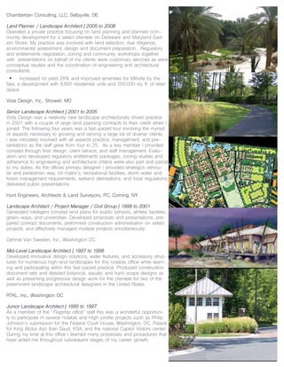 Chamberlain Consulting, LLC, Selbyville, DE
Land Planner / Landscape Architect | 2005 to 2008
Operated a private practice focusing on land planning and planned com-
munity development for a select clientele on Delaware and Maryland East-
ern Shore. My practice was involved with land selection, due diligence,
environmental assessment, design and document preparation. Regulatory
and entitlements negotiation, zoning and community workshops together
with presentations on behalf of my clients were customary services as were
conceptual studies and the coordination of engineering and architectural
consultants.
• Increased lot yield 28% and improved amenities for Millville by the
Sea, a development with 9,800 residential units and 500,000 sq. ft. of retail
space.
Vista Design, Inc., Showell, MD
Senior Landscape Architect | 2001 to 2005
Vista Design was a relatively new landscape architecturally driven practice
in 2001 with a couple of large land planning contracts to their credit when I
joined. The following four years was a fast-paced tour involving the myriad
of aspects necessary to growing and serving a large list of diverse clients.
I was intricately involved with all aspects practice, management, and pre-
sentations as the staff grew from four to 25. As a key member I provided
concept through final design, client service, and staff management. Evalu-
ation and developed regulatory entitlements packages, zoning studies and
adherence to engineering and architectural criteria were also part and parcel
to my duties. As the offices primary designer I provided strategics vehicu-
lar and pedestrian-way, lot matrix’s, recreational facilities, storm water and
forest management requirements, wetland delineations, and local regulations,
delivered public presentations.
Hunt Engineers, Architects & Land Surveyors, PC, Corning, NY
Landscape Architect / Project Manager / Civil Group | 1998 to 2001
Generated intelligent concept land plans for public schools, athletic facilities,
green-ways, and universities. Developed proposals and presentations, pre-
pared contract documents, preformed construction administration on select
projects, and effectively managed multiple projects simultaneously.
Oehme Van Sweden, Inc., Washington DC
Mid-Level Landscape Architect | 1997 to 1998
Developed innovative design solutions, water features, and accessory struc-
tures for numerous high-end landscapes for this notable office while learn-
ing and participating within this fast-paced practice. Produced construction
document sets and detailed botanical, aquatic and hard-scape designs as
well as presenting progressive design work for the clientele for two of the
preeminent landscape architectural designers in the United States.
RTKL, Inc., Washington DC
Junior Landscape Architect | 1995 to 1997
As a member of the “Flagship office” staff this was a wonderful opportuni-
ty to participate in several notable and High-profile projects such as Philip
Johnson’s submission for the Federal Court House, Washington, DC, Palace
for King Abdul Aziz Iban Saud, KSA, and the national Capitol Visitors center.
During my time at this office I learned many processes and procedures that
have aided me throughout subsequent stages of my career growth.
 