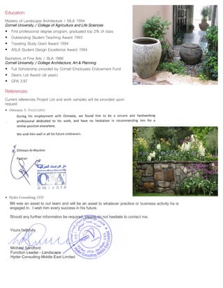 Education:
Masters of Landscape Architecture / MLA 1994
Cornell University / College of Agriculture and Life Sciences
• First professional degree program, graduated top 2% of class
• Outstanding Student Teaching Award 1993
• Traveling Study Grant Award 1994
• ASLA Student Design Excellence Award 1994
Bachelors of Fine Arts / BLA 1986
Cornell University / College Architecture, Art & Planning
• Full Scholarship provided by Cornell Employees Endowment Fund
• Deans List Award (all years)
• GPA 3.97
References:
Current references Project List and work samples will be provided upon
request
• Omrania & Associates
• Hyder Consulting, LTD
 