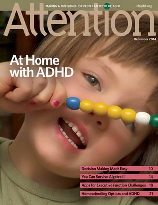 AtHome
withADHD
December 2014
MAKING A DIFFERENCE FOR PEOPLE AFFECTED BY ADHD chadd.org
Decision Making Made Easy	 10
You Can Survive Algebra II	 14
Apps for Executive Function Challenges	 18
Homeschooling Options and ADHD	 21
 