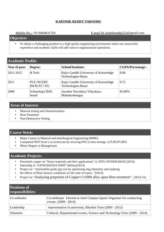 KARTHIK REDDY TADOORU
Mobile No.: +91-8464831764 E-mail Id: karthikreddy253@gmail.com
Objective:
• To obtain a challenging position in a high quality engineering environment where my resourceful
experience and academic skills will add value to organizational operations.
Academic Profile:
Year of pass: Degree: School/Institute: CGPA/Percentage :
2011-2015 B.Tech Rajiv Gandhi University of Knowledge
Technologies-Basar
8.00
2011 PUC:NCERT
(M.Bi.P.C+IT)
Rajiv Gandhi University of Knowledge
Technologies-Basar
8.72
2009 Schooling:CBSE
board
Jawahar Navodaya Vidyalaya-
Mahaboobnagar
83.80%
Areas of Interest:
• Material testing and characterization.
• Heat Treatment
• Non-Destructive Testing
Coarse Work:
• Major Coarse in Material and metallurgical Engineering (MME).
• Completed NDT level-2 as technician by securing 83% in four testings. (UT,RT,PT,MT)
• Minor Degree in Management.
Academic Projects:
• Presented a paper on "Smart materials and their applications" in JNTU-HYDERABAD (2014).
• Internship in “SATAVAHANA ISPAT”,Bellary(2014).
• Project on “ Automobile grade pig iron by optimizing slag chemistry and studying
• the effects of Blast furnace conditions on life time of tuyers. ”(2014).
• Project on “Analysing properties of Copper C11000 alloy upon Heat treatment” , (2014-15).
Positions of
responsibilities:
Co ordinator Co-ordinator Elected as chief Campus Sports Organiser for conducting
events. (2009 - 2014).
Leadership representative in university, Rhythm Trust (2009 - 2012)
Volunteer Cultural, Departmental events, Science and Technology Fairs (2009 - 2014).
 