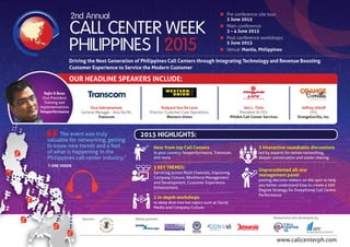 www.callcenterph.com
Sponsor: Media partners: Researched and developed by
n	 Pre conference site tour:
	 2 June 2015
n	 Main conference:
	 3 – 4 June 2015
n	 Post conference workshops:
	 5 June 2015
n	Venue: Manila, Philippines
Driving the Next Generation of Philippines Call Centers through Integrating Technology and Revenue Boosting
Customer Experience to Service the Modern Customer
Jeffrey Uthoff
CEO,
OrangeGorilla, Inc.
Rudyard Von De Leon
Director, Customer Care Operations,
Western Union
Jett L. Tinio
President & CEO,
PhilAm Call Center Services
Siva Subramaniam
General Manager - Asia Pacific,
Transcom
OUR HEADLINE SPEAKERS INCLUDE:
Rajiv K Bose
Vice President
Training and
Implementations
Teleperformance
The event was truly
valuable for networking, getting
to know new trends and a feel
of what is happening in the
Philippines call center industry.”
T-ONE VISION
2015 HIGHLIGHTS:
Hear from top Call Centers
in your country-Teleperformance, Transcom,
and more
3 KEY THEMES:
Servicing across Multi Channels, Improving
Company Culture, Workforce Management
and Development, Customer Experience
Enhancement
2 in-depth workshops
to deep dive into hot topics such as Social
Media and Company Culture
2 interactive roundtable discussions
led by experts for better networking,
deeper conversation and easier sharing
Unprecedented all-star
management panel
putting decision makers on the spot to help
you better understand how to create a 360
Degree Strategy for Exceptional Call Centre
Performance
 