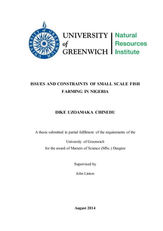 ISSUES AND CONSTRAINTS OF SMALL SCALE FISH
FARMING IN NIGERIA
DIKE UZOAMAKA CHINEDU
A thesis submitted in partial fulfilment of the requirements of the
University of Greenwich
for the award of Masters of Science (MSc.) Deegree
Supervised by
John Linton
August 2014
 