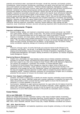 Roy Sargeant Page 2 of 2
solenoids and mechanical valves associated with the engine / aircraft fuel, pneumatic and hydraulic systems.
Comprehensive internal boroscopic & endoscopic examinations and reports using both direct and indirect visual
aids on both rotational and static components. Performed detailed engineering investigations providing
expediting solutions and timely reports to ensure output dates and contractual costs remained uncompromised.
Monitored, maintained and wrote technical business working procedures that promoted successful
communication between the Prime and Sub Contractors, Industry and other UK and US government agencies.
Expedited, inspected and assembled component parts, carried out the required visual and physical inspections,
including dimensional accuracy and the legality of documentation prior to use. Witness inspection on valves,
structures, pumps and heat exchangers for use in various bases in NATO, USA and the UK; including witness
testing of NDE / NDT tests: MPI, DPI, PMI inspections and competent inspections on all rotating and machined
equipment. Detached and deployed to various global locations in numerously diverse roles. As a Freelance TPI
Inspector, carried out multiple witness inspections covering a wide range of subject materiel incorporating
mechanical, electrical inspections, assemblies, machining, dynamic balancing, paint coatings and weld
inspections, visual, dimensional, functional, document and packing inspections within the petrochemical industry.
Selected Achievements / Projects
Inspection and Engineering
 Selected to devise, develop and implement a streamlined process to assess and recover over 30,000
worn turbine blades, following a review of wear limits. This process and the subsequent reintegration of
over 80% of the assessed blades back into the logistic chain saved an estimated £1,034,400.
 Created an innovative and simple solution, which addressed an indentified trend of by-pass duct spherical
seals being miss-lodged during installed maintenance activities on the Rolls Royce RB199 gas turbine
engine. This new process allowed propulsion engineers to recover and reinsert dislodged spherical seals
without the need to remove the engine from the airframe, as had previously been the solution, thereby
saving considerable engineering wastage and increasing aircraft availability.
Auditing
 Produced a thorough regime of monthly Self Audits and conducted Internal Audits followed by the
subsequent trend analysis. Led the way, in the Middle East theatre of operations, by updating and
revising all the QA foundation topics to encompass the 4 Worlds of Operations, Engineering & Logistics,
Air Battle Space Management and Support, allowing all elements to be governed by a robustly recognised
Quality Management System.
Engineering Resource Management
 Created minor, intermediate and major bespoke in phase and out of phase scheduled maintenance
packages for UK based Tornado and Boeing E3D Sentry platforms against tight operational timelines,
which were subject to very short notice changes for those Tornado GR4 aircraft deployed to Afghanistan.
This required the management, coordination and motivation of multiple dedicated teams.
 The Boeing E3-D Sentry Mission Panel stowage box clasp had a regular history of failure due to
unintentional aircrew mishandling; a repair process to replace the clasp did not exist resulting in the
replacement of the stowage box each time. Researched, devised and implemented a procedure to replace
the clasp and engaged structures personnel to confirm ability to complete the process within all current
engineering policies. Following confirmation authorised the commencement of repairs and on completion
presented the new process for inclusion into the relevant repair publication.
Customer Care, Support and Negotiation
 Convened and chaired a working group to identify and resolve long-term outstanding issues surrounding
thrust reverse door stands. Effectively guided each corporate stakeholder to understand the needs of the
others and promoted a means to ensure that they worked together to ensure that the stands were
refurbished in a timeline agreeable to the end user.
 Sub-Contractor highlighted an urgent technical requirement for a gas turbine fan trim balance kit and the
required item was not available to the RAF within the required timescales. Careful negotiation with a UK
based USAF maintenance department secured not only the required item but also USAF technical
assistance at no cost to MOD allowing declaration of the aircraft as a serviceable asset on schedule.
Career History
2014 to date FREELANCE TPI Inspector
Carried out multiple witness and final inspections covering a wide range of subject materiel incorporating
Mechanical and Electrical Inspections, Assemblies, Machining, Dynamic Balancing, Paint Coatings and Weld
Inspections, Functional, Visual, Dimensional, Document and Packing Inspections. Carried out on behalf of
AMO, SECL, KICO, DOOSAN, DAELIM, Sultzer Pumps (UK), Freeport McMoRan ExxonMobil and Cameron
1987 – 2014 Royal Air Force
Varied engineering, management and leadership experiences across the globe culminating in a full and highly
successful career.
 