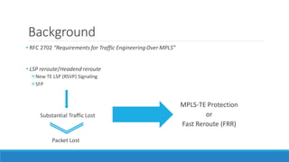 Background
• RFC 2702 “Requirements for Traffic Engineering Over MPLS”
• LSP reroute/Headend reroute
New TE LSP (RSVP) Signaling
SFP
Substantial Traffic Lost
Packet Lost
MPLS-TE Protection
or
Fast Reroute (FRR)
 