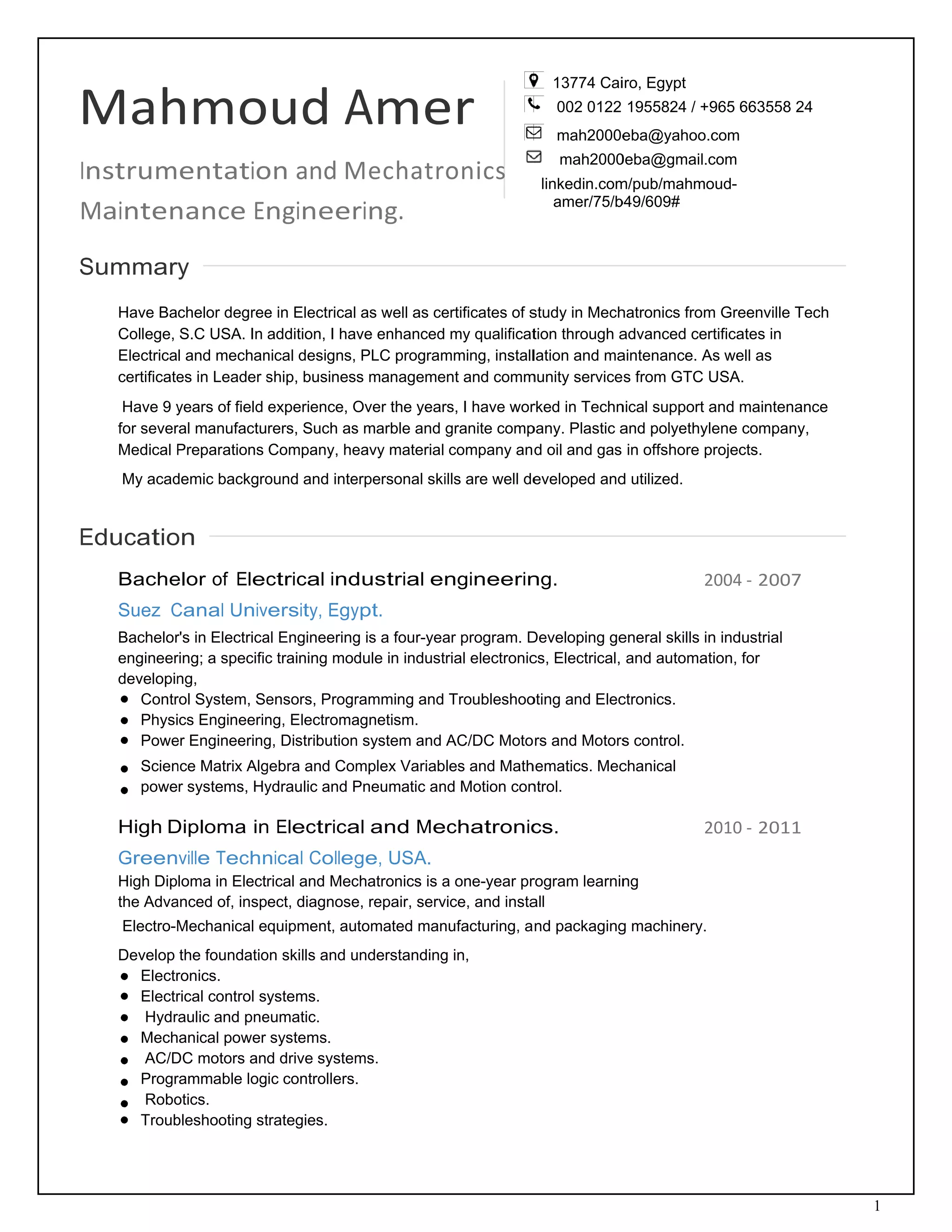 M 
In
M
 
S
 
 
 
E
 
 
 
 
Mah
nstrum
Mainten
Summar
Have Ba
College,
Electrica
certificate
Have 9 y
for sever
Medical P
My acad
Educatio
Bache
Suez C
Bachelor
engineer
developin
Contr
Physi
Powe
Scien
powe
High D
Green
High Dip
the Adva
Electro-M
Develop
Electr
Electr
Hydr
Mech
AC/D
Progr
Robo
Troub
hmo
entatio
nance E
y
chelor degree
S.C USA. In
l and mechan
es in Leader s
years of field
ral manufactu
Preparations
demic backgro
on
elor of Elec
Canal Univ
r's in Electrica
ring; a specific
ng,
rol System, Se
cs Engineerin
er Engineering
nce Matrix Alg
r systems, Hy
Diploma in
ville Techn
loma in Elect
anced of, insp
Mechanical e
the foundatio
ronics.
rical control s
aulic and pne
anical power
DC motors an
rammable log
otics.
bleshooting st
ud A
on and M
ngineer
e in Electrical
addition, I ha
nical designs,
ship, busines
experience, O
rers, Such as
Company, he
ound and inte
ctrical ind
versity, Egy
al Engineering
c training mod
ensors, Progr
ng, Electroma
g, Distribution
gebra and Com
ydraulic and P
n Electrica
nical Colleg
rical and Mec
ect, diagnose
quipment, au
on skills and u
ystems.
eumatic.
systems.
d drive system
ic controllers
trategies.
Ame
Mechatr
ring. 
as well as ce
ve enhanced
PLC program
s manageme
Over the year
s marble and
eavy material
erpersonal ski
dustrial e
ypt.
g is a four-yea
dule in indust
ramming and
agnetism.
n system and
mplex Variab
Pneumatic an
al and Me
ge, USA.
chatronics is a
e, repair, serv
utomated man
understanding
ms.
.
er 
onics 
ertificates of s
my qualificat
mming, install
ent and comm
rs, I have wor
granite comp
company an
ills are well de
ngineerin
ar program. D
trial electronic
Troubleshoo
AC/DC Moto
les and Math
nd Motion con
echatronic
a one-year pr
vice, and insta
nufacturing, a
g in,
13774 Cai
002 0122
mah2000e
mah2000
linkedin.com
amer/75/b
study in Mech
tion through a
lation and ma
munity service
rked in Techn
pany. Plastic a
d oil and gas
eveloped and
ng.
Developing ge
cs, Electrical,
oting and Elec
rs and Motors
hematics. Mec
ntrol.
cs.
rogram learnin
all
nd packaging
iro, Egypt
1955824 / +9
eba@yahoo.c
0eba@gmail.c
m/pub/mahmo
b49/609#
hatronics from
advanced cer
aintenance. A
s from GTC U
nical support a
and polyethyl
in offshore p
d utilized.
2
eneral skills in
and automat
ctronics.
s control.
chanical
ng
2
g machinery.
965 663558 2
com
com
oud-
m Greenville T
rtificates in
As well as
USA.
and maintena
ene company
projects.
2004 ‐ 2007
n industrial
tion, for
2010 ‐ 2011
1
24
Tech
ance
y,
7
1
 