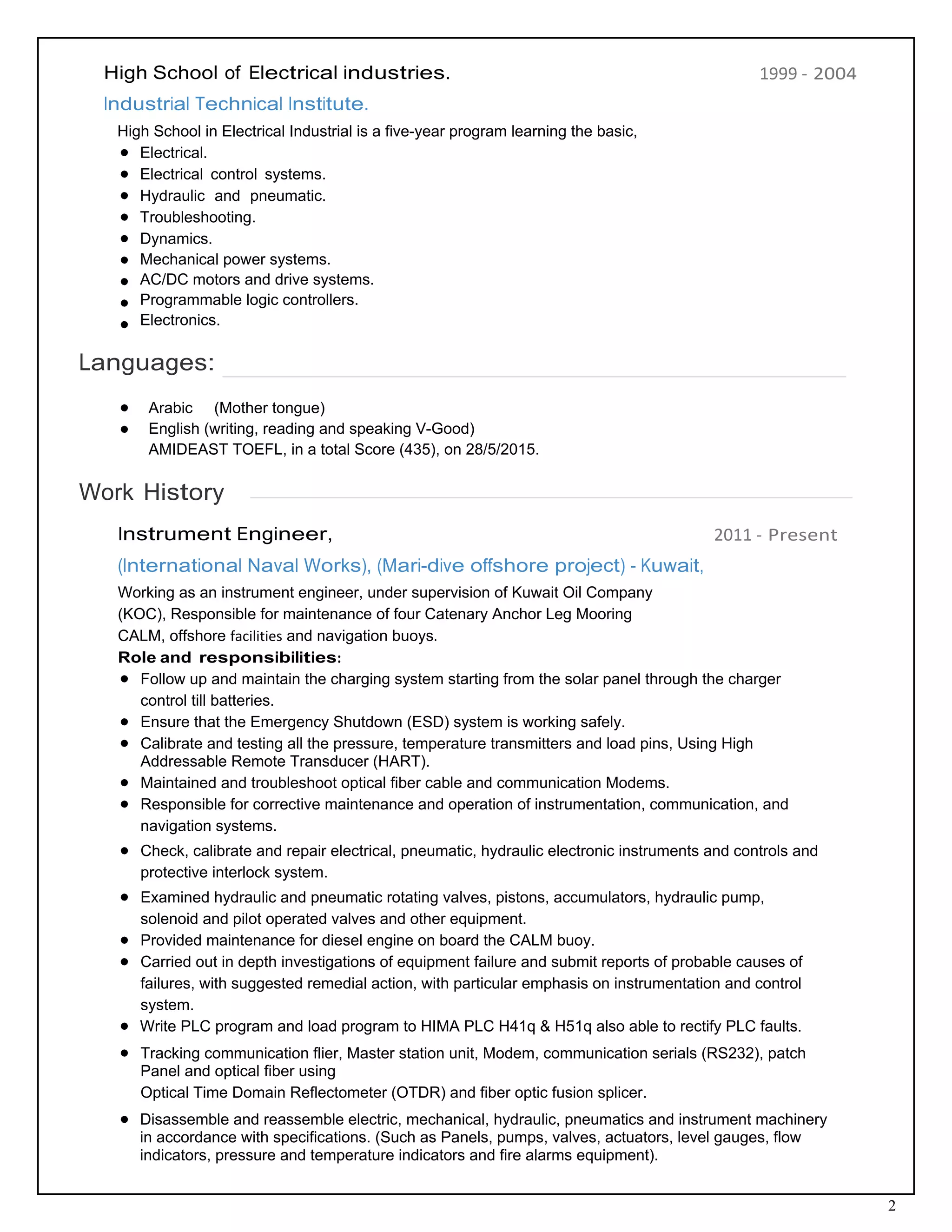 2
High School of Electrical industries.
 
Industrial Technical Institute.
High School in Electrical Industrial is a five-year program learning the basic,
Electrical.
Electrical control systems.
Hydraulic and pneumatic.
Troubleshooting.
Dynamics.
Mechanical power systems.
AC/DC motors and drive systems.
Programmable logic controllers.
Electronics.
1999 ‐ 2004
 
Languages:
 
Arabic (Mother tongue)
English (writing, reading and speaking V-Good)
AMIDEAST TOEFL, in a total Score (435), on 28/5/2015.
 
Work History
 
Instrument Engineer,
 
(International Naval Works), (Mari-dive offshore project) ‐ Kuwait,
Working as an instrument engineer, under supervision of Kuwait Oil Company
(KOC), Responsible for maintenance of four Catenary Anchor Leg Mooring
CALM, offshore facilities and navigation buoys. 
Role and responsibilities: 
2011 ‐ Present
Follow up and maintain the charging system starting from the solar panel through the charger
control till batteries.
Ensure that the Emergency Shutdown (ESD) system is working safely.
Calibrate and testing all the pressure, temperature transmitters and load pins, Using High
Addressable Remote Transducer (HART).
Maintained and troubleshoot optical fiber cable and communication Modems.
Responsible for corrective maintenance and operation of instrumentation, communication, and
navigation systems.
Check, calibrate and repair electrical, pneumatic, hydraulic electronic instruments and controls and
protective interlock system.
Examined hydraulic and pneumatic rotating valves, pistons, accumulators, hydraulic pump,
solenoid and pilot operated valves and other equipment.
Provided maintenance for diesel engine on board the CALM buoy.
Carried out in depth investigations of equipment failure and submit reports of probable causes of
failures, with suggested remedial action, with particular emphasis on instrumentation and control
system.
Write PLC program and load program to HIMA PLC H41q & H51q also able to rectify PLC faults.
Tracking communication flier, Master station unit, Modem, communication serials (RS232), patch
Panel and optical fiber using
Optical Time Domain Reflectometer (OTDR) and fiber optic fusion splicer.
Disassemble and reassemble electric, mechanical, hydraulic, pneumatics and instrument machinery
in accordance with specifications. (Such as Panels, pumps, valves, actuators, level gauges, flow
indicators, pressure and temperature indicators and fire alarms equipment).
 