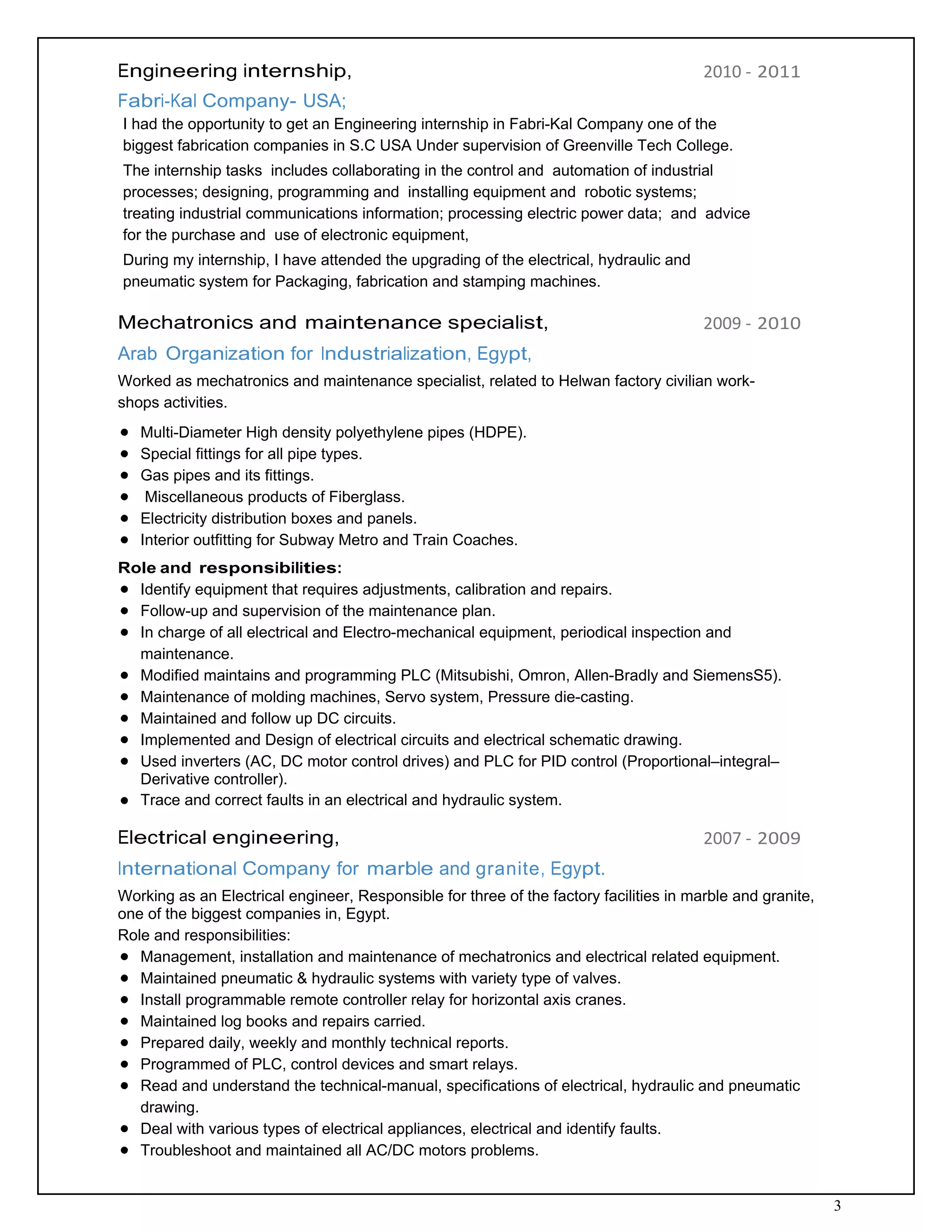 3
Engineering internship,
 
Fabri‐Kal Company- USA;
2010 ‐ 2011
I had the opportunity to get an Engineering internship in Fabri-Kal Company one of the
biggest fabrication companies in S.C USA Under supervision of Greenville Tech College.
The internship tasks includes collaborating in the control and automation of industrial
processes; designing, programming and installing equipment and robotic systems;
treating industrial communications information; processing electric power data; and advice
for the purchase and use of electronic equipment,
During my internship, I have attended the upgrading of the electrical, hydraulic and
pneumatic system for Packaging, fabrication and stamping machines.
 
Mechatronics and maintenance specialist,
 
Arab Organization for Industrialization, Egypt,
2009 ‐ 2010
Worked as mechatronics and maintenance specialist, related to Helwan factory civilian work-
shops activities.
Multi-Diameter High density polyethylene pipes (HDPE).
Special fittings for all pipe types.
Gas pipes and its fittings.
Miscellaneous products of Fiberglass.
Electricity distribution boxes and panels.
Interior outfitting for Subway Metro and Train Coaches.
 
Role and responsibilities:
Identify equipment that requires adjustments, calibration and repairs.
Follow-up and supervision of the maintenance plan.
In charge of all electrical and Electro-mechanical equipment, periodical inspection and
maintenance.
Modified maintains and programming PLC (Mitsubishi, Omron, Allen-Bradly and SiemensS5).
Maintenance of molding machines, Servo system, Pressure die-casting.
Maintained and follow up DC circuits.
Implemented and Design of electrical circuits and electrical schematic drawing.
Used inverters (AC, DC motor control drives) and PLC for PID control (Proportional–integral–
Derivative controller).
Trace and correct faults in an electrical and hydraulic system.
 
Electrical engineering,
 
International Company for marble and granite, Egypt.
2007 ‐ 2009
Working as an Electrical engineer, Responsible for three of the factory facilities in marble and granite,
one of the biggest companies in, Egypt.
Role and responsibilities:
Management, installation and maintenance of mechatronics and electrical related equipment.
Maintained pneumatic & hydraulic systems with variety type of valves.
Install programmable remote controller relay for horizontal axis cranes.
Maintained log books and repairs carried.
Prepared daily, weekly and monthly technical reports.
Programmed of PLC, control devices and smart relays.
Read and understand the technical-manual, specifications of electrical, hydraulic and pneumatic
drawing.
Deal with various types of electrical appliances, electrical and identify faults.
Troubleshoot and maintained all AC/DC motors problems.
 