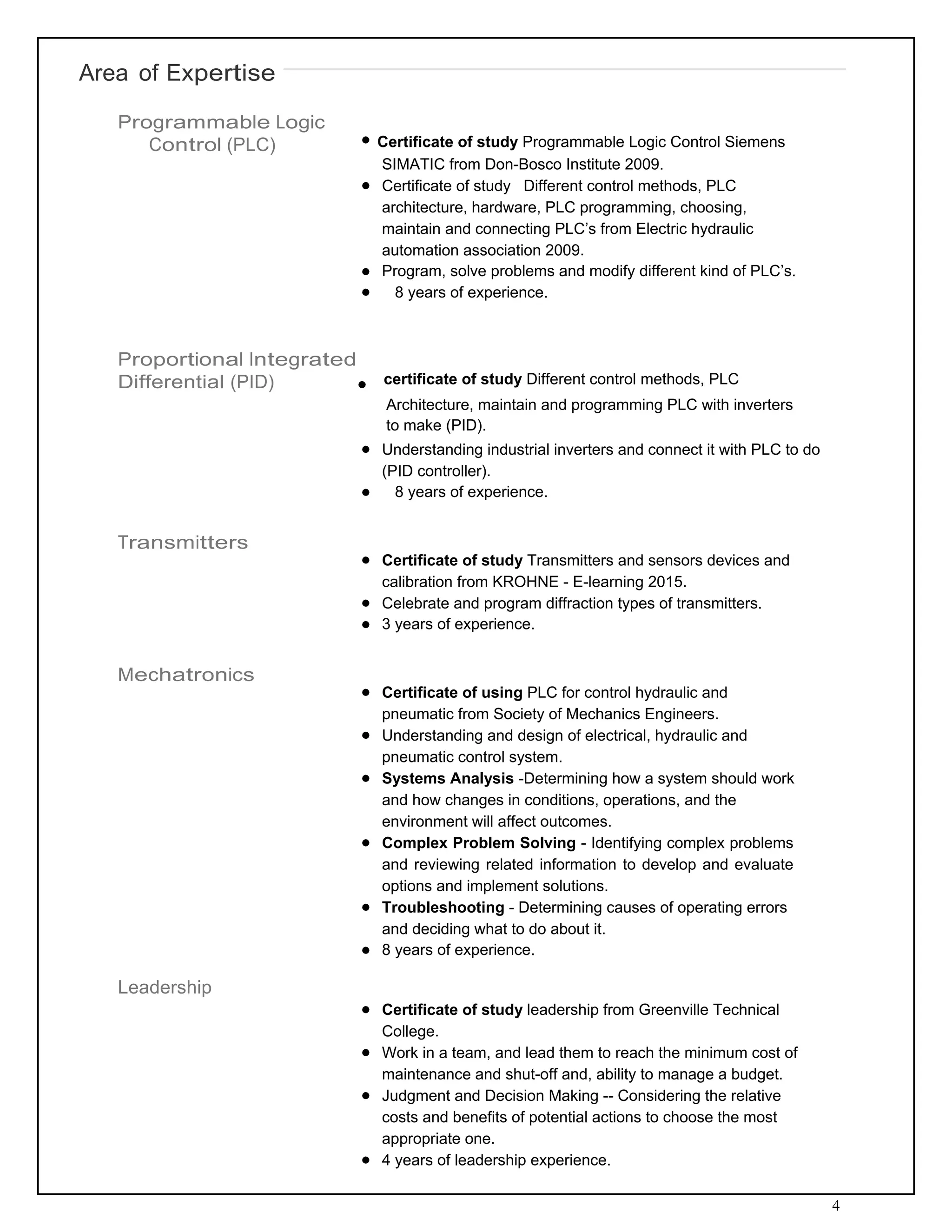 4
Area of Expertise
 
Programmable Logic
Control (PLC)              Certificate of study Programmable Logic Control Siemens
SIMATIC from Don-Bosco Institute 2009.
Certificate of study Different control methods, PLC
architecture, hardware, PLC programming, choosing,
maintain and connecting PLC’s from Electric hydraulic
automation association 2009.
Program, solve problems and modify different kind of PLC’s.
8 years of experience.
 
 
 
Proportional Integrated
Differential (PID)                          certificate of study Different control methods, PLC
Architecture, maintain and programming PLC with inverters
to make (PID).
Understanding industrial inverters and connect it with PLC to do
(PID controller).
8 years of experience.
 
 
Transmitters  
Certificate of study Transmitters and sensors devices and
calibration from KROHNE - E-learning 2015.
Celebrate and program diffraction types of transmitters.
3 years of experience.
 
 
Mechatronics  
Certificate of using PLC for control hydraulic and
pneumatic from Society of Mechanics Engineers.
Understanding and design of electrical, hydraulic and
pneumatic control system.
Systems Analysis -Determining how a system should work
and how changes in conditions, operations, and the
environment will affect outcomes.
Complex Problem Solving - Identifying complex problems
and reviewing related information to develop and evaluate
options and implement solutions.
Troubleshooting - Determining causes of operating errors
and deciding what to do about it.
8 years of experience.
Leadership  
Certificate of study leadership from Greenville Technical
College.
Work in a team, and lead them to reach the minimum cost of
maintenance and shut-off and, ability to manage a budget.
Judgment and Decision Making -- Considering the relative
costs and benefits of potential actions to choose the most
appropriate one.
4 years of leadership experience.
 